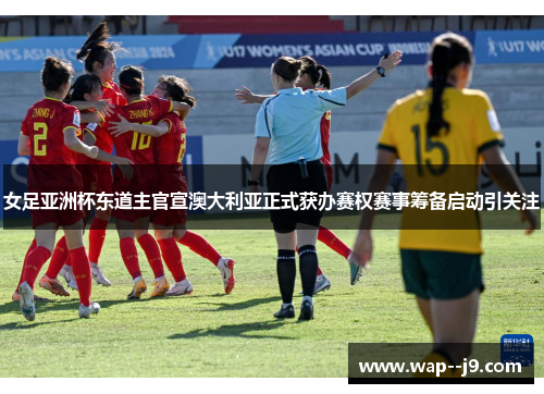 女足亚洲杯东道主官宣澳大利亚正式获办赛权赛事筹备启动引关注